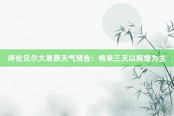 呼伦贝尔大草原天气预告：将来三天以辉煌为主