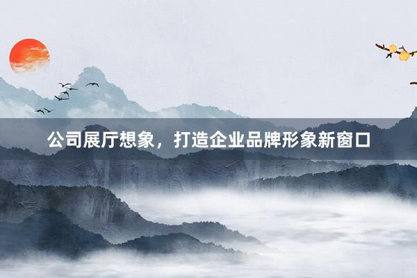 公司展厅想象，打造企业品牌形象新窗口